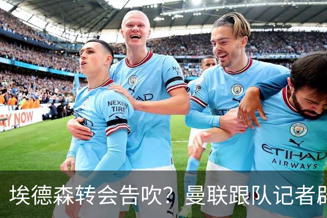 埃德森转会告吹？曼联跟队记者辟谣，红魔询价切尔西中场妖星